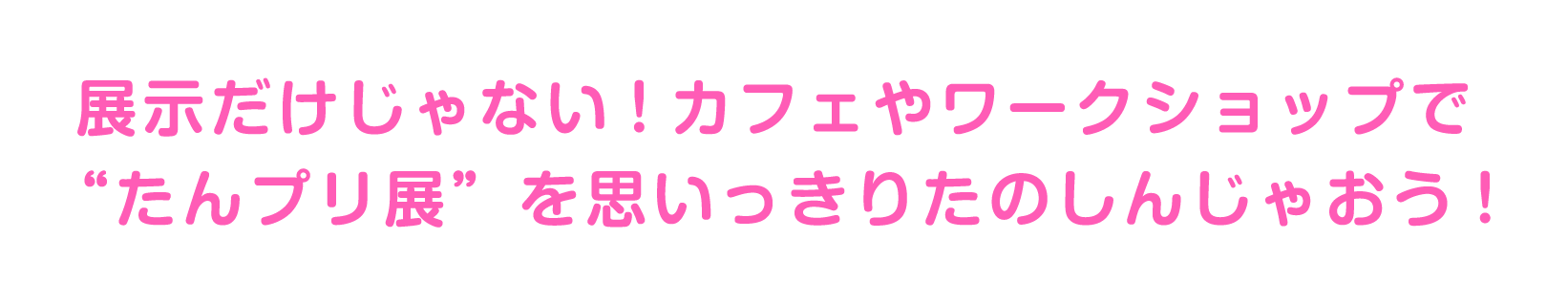 展示だけじゃない！カフェやワークショップでたんプリ展を思いっきり楽しんじゃおう
