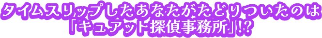 タイムスリップしたあなたがたどりついたのは「キュアット探偵事務所」?