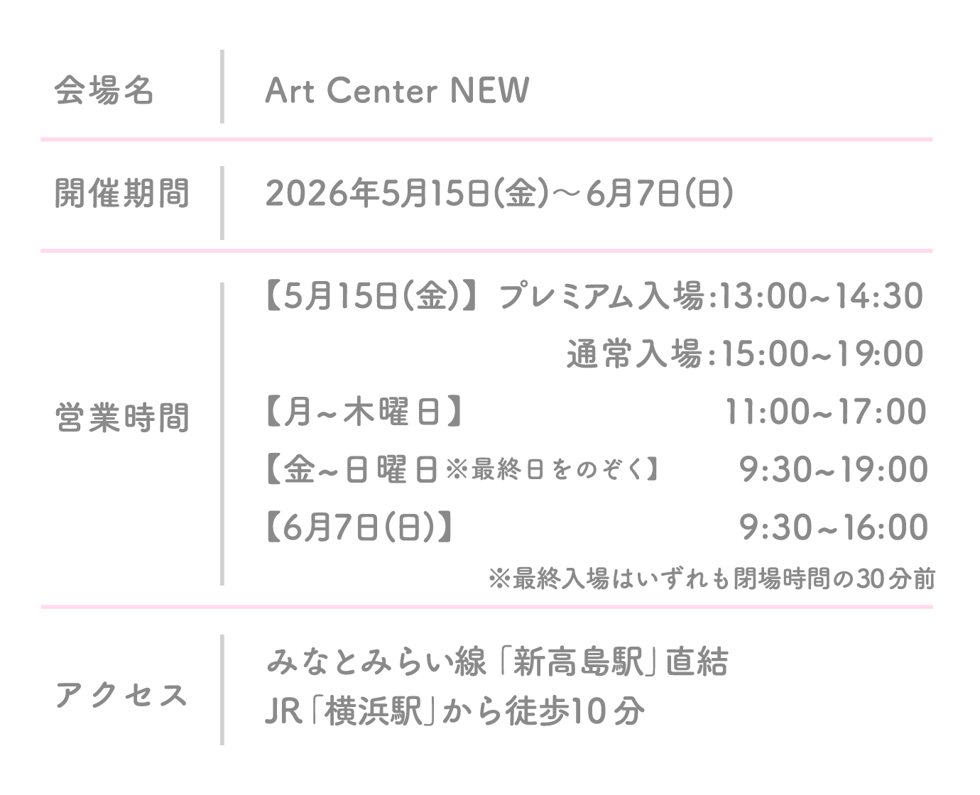 会場名 Art Center NEW 開催期間 2026年5月15日(金) 〜 6月7日(日) 営業時間 【5月15日(金)】プレミアム入場:13:00~14:30 通常入場 :15:00~19:00【月~木曜日】 11:00~17:00【金~日曜日※最終日をのぞく】9:30~19:00【6月7日(日)】9:30~16:00 