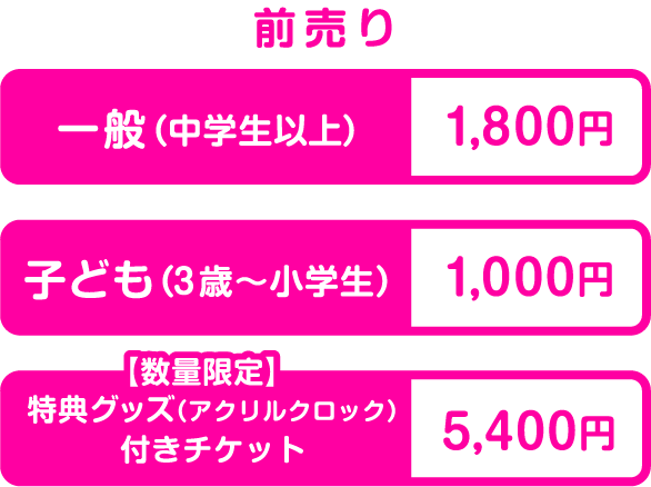 前売り 一般（中学生以上）1,800円 子ども（3歳〜小学生）1,000円 特典グッズ（アクリルクロック）付きチケット5,400円