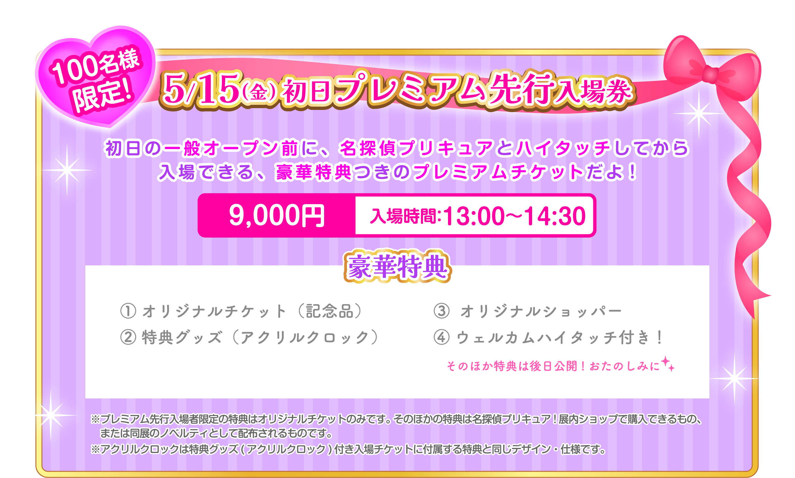5/15(金) 初日プレミアム先行入場券 9,000円 入場時間：13:00〜14:30 ① オリジナルチケット（記念品）② 特典グッズ（アクリルクロック）③  オリジナルショッパー ④ ウェルカムハイタッチ付き！